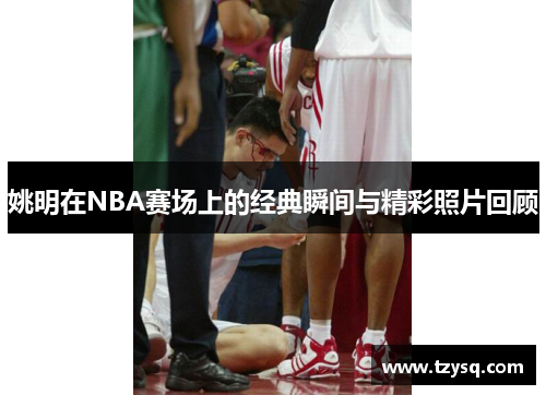 姚明在NBA赛场上的经典瞬间与精彩照片回顾