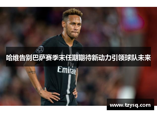 哈维告别巴萨赛季末任期期待新动力引领球队未来